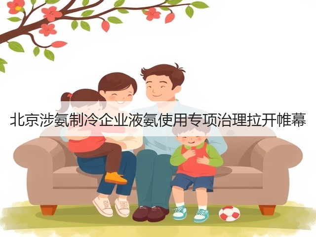 北京涉氨制冷企业液氨使用专项治理拉开帷幕(图3) 北京涉氨制冷企业液氨使用专项治理拉开帷幕(图3)