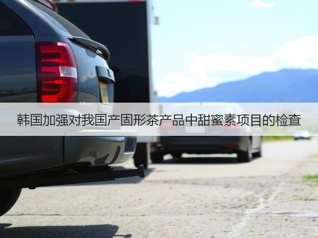 韩国加强对我国产固形茶产品中甜蜜素项目的检查(图2)